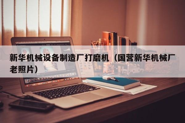 新华机械设备制造厂打磨机（国营新华机械厂老照片）