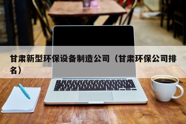 甘肃新型环保设备制造公司（甘肃环保公司排名）