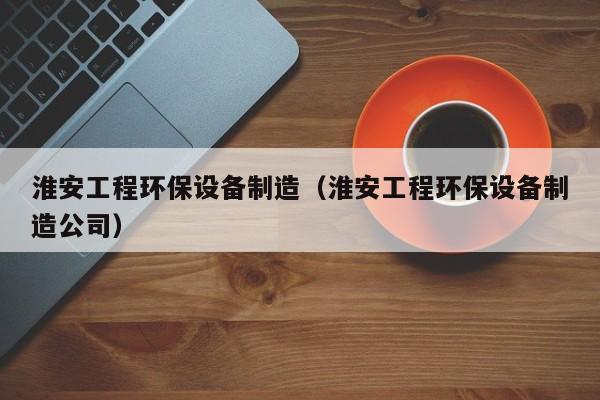 淮安工程环保设备制造（淮安工程环保设备制造公司）