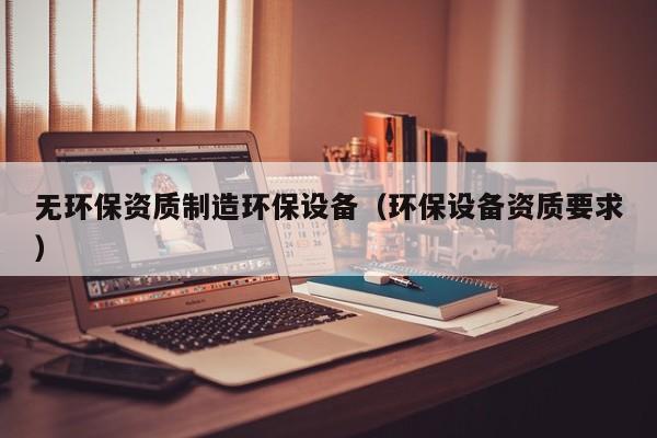 无环保资质制造环保设备（环保设备资质要求）