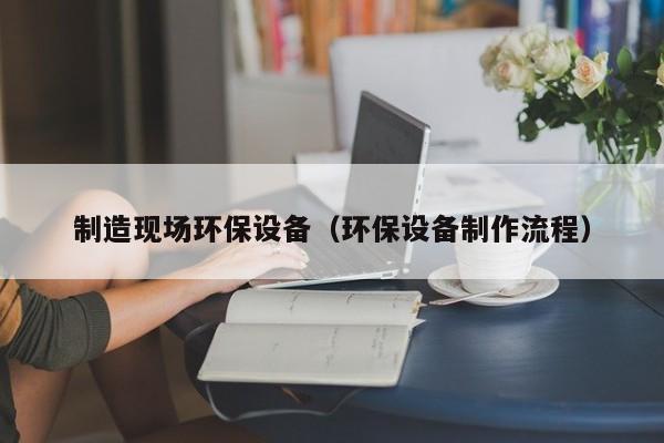 制造现场环保设备（环保设备制作流程）