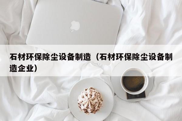 石材环保除尘设备制造（石材环保除尘设备制造企业）