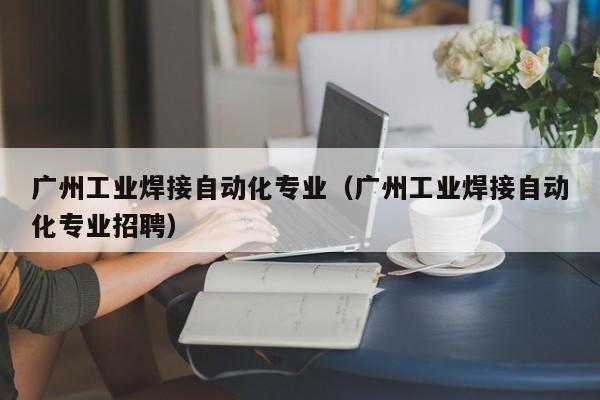 广州工业焊接自动化专业（广州工业焊接自动化专业招聘）