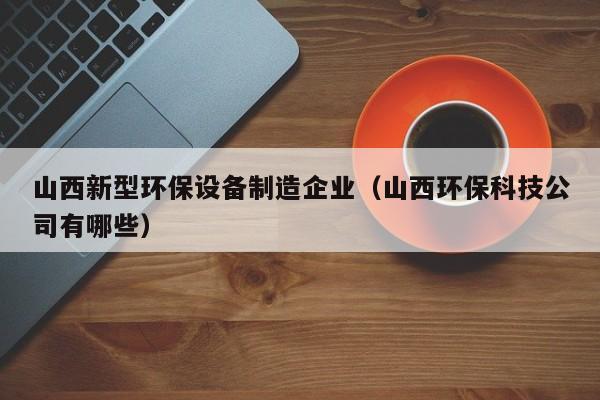 山西新型环保设备制造企业（山西环保科技公司有哪些）